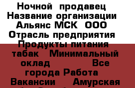 Ночной  продавец › Название организации ­ Альянс-МСК, ООО › Отрасль предприятия ­ Продукты питания, табак › Минимальный оклад ­ 33 000 - Все города Работа » Вакансии   . Амурская обл.,Октябрьский р-н